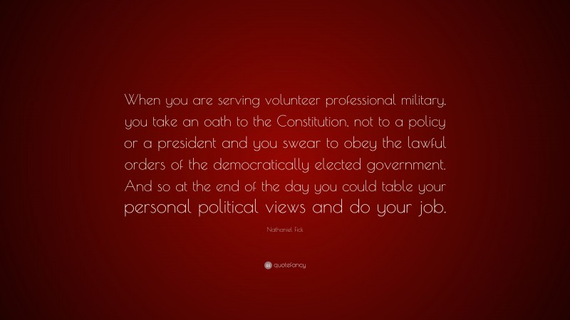 Nathaniel Fick Quote: “When you are serving volunteer professional military, you take an oath to the Constitution, not to a policy or a president and you swear to obey the lawful orders of the democratically elected government. And so at the end of the day you could table your personal political views and do your job.”