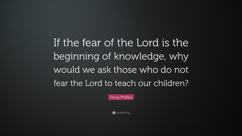 Doug Phillips Quote: “If the fear of the Lord is the beginning of knowledge, why would we ask those who do not fear the Lord to teach our children?”