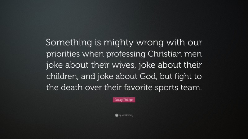 Doug Phillips Quote: “Something is mighty wrong with our priorities when professing Christian men joke about their wives, joke about their children, and joke about God, but fight to the death over their favorite sports team.”