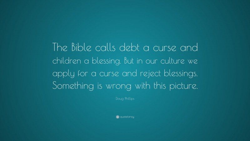 Doug Phillips Quote: “The Bible calls debt a curse and children a blessing. But in our culture we apply for a curse and reject blessings. Something is wrong with this picture.”