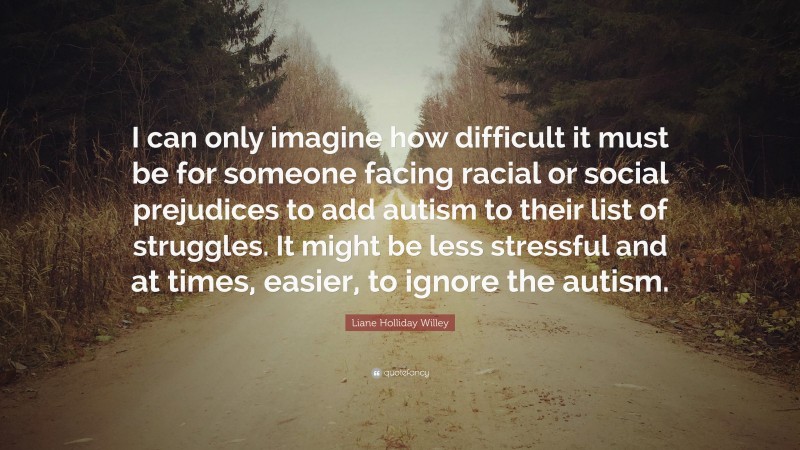 Liane Holliday Willey Quote: “I can only imagine how difficult it must be for someone facing racial or social prejudices to add autism to their list of struggles. It might be less stressful and at times, easier, to ignore the autism.”