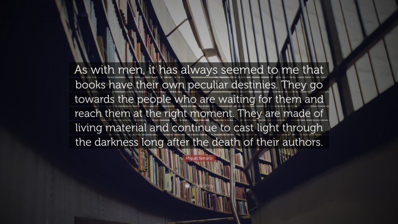 Miguel Serrano Quote: “As with men, it has always seemed to me that books have their own peculiar destinies. They go towards the people who are waiting for them and reach them at the right moment. They are made of living material and continue to cast light through the darkness long after the death of their authors.”