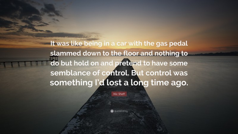 Nic Sheff Quote: “It was like being in a car with the gas pedal slammed down to the floor and nothing to do but hold on and pretend to have some semblance of control. But control was something I’d lost a long time ago.”
