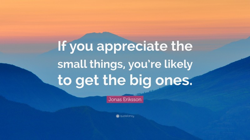 Jonas Eriksson Quote: “If you appreciate the small things, you’re likely to get the big ones.”