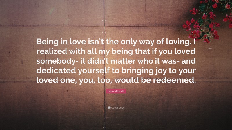 Sayo Masuda Quote: “Being in love isn’t the only way of loving. I realized with all my being that if you loved somebody- it didn’t matter who it was- and dedicated yourself to bringing joy to your loved one, you, too, would be redeemed.”