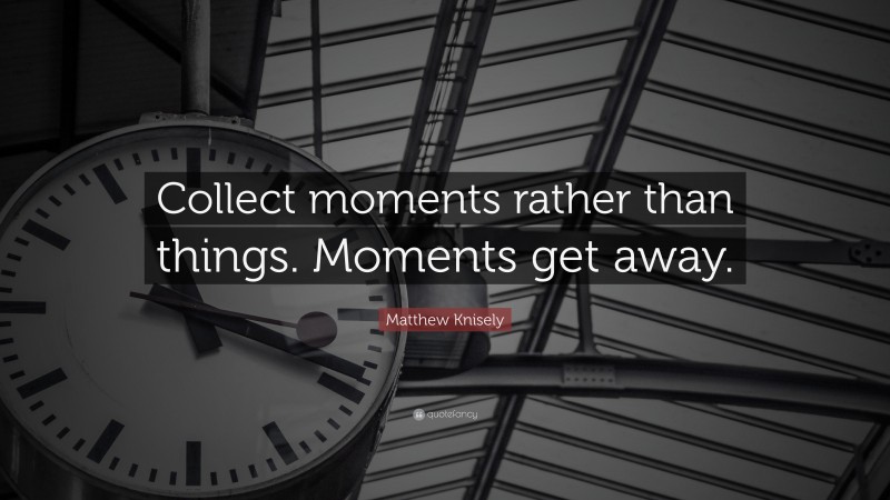 Matthew Knisely Quote: “Collect moments rather than things. Moments get away.”