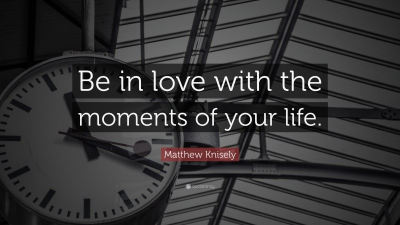 Matthew Knisely Quote: “Be in love with the moments of your life.”