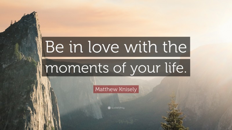 Matthew Knisely Quote: “Be in love with the moments of your life.”