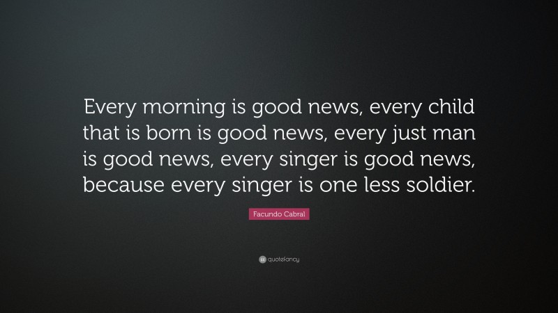 Facundo Cabral Quote: “Every morning is good news, every child that is born is good news, every just man is good news, every singer is good news, because every singer is one less soldier.”