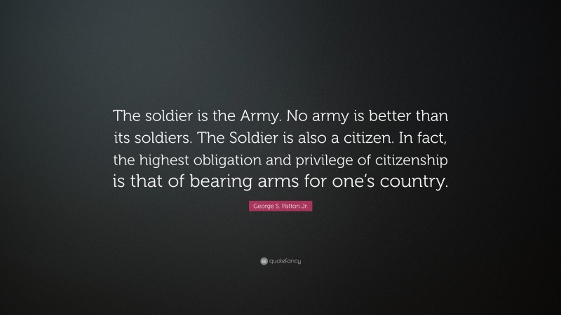 George S. Patton Jr. Quote: “The soldier is the Army. No army is better than its soldiers. The Soldier is also a citizen. In fact, the highest obligation and privilege of citizenship is that of bearing arms for one’s country.”