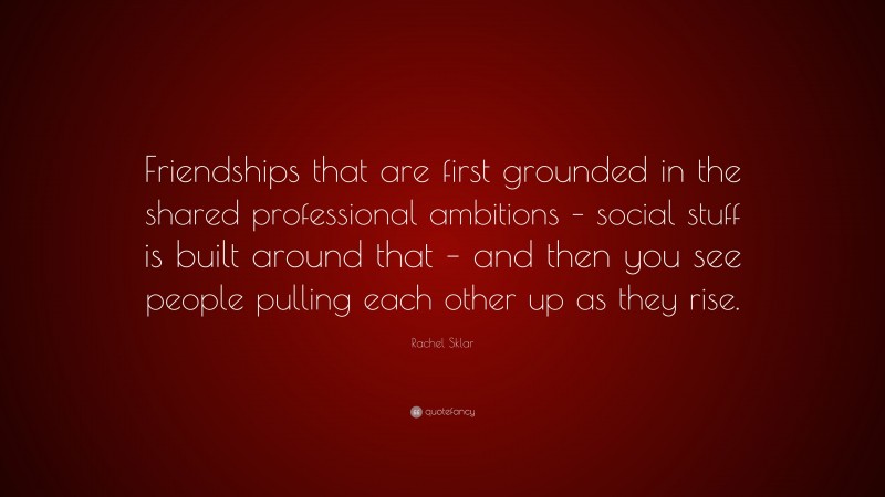 Rachel Sklar Quote: “Friendships that are first grounded in the shared professional ambitions – social stuff is built around that – and then you see people pulling each other up as they rise.”