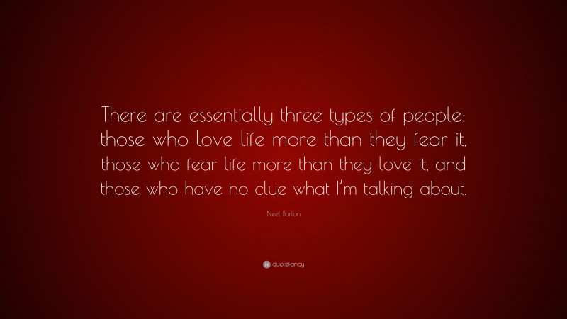 Neel Burton Quote: “There are essentially three types of people: those who love life more than they fear it, those who fear life more than they love it, and those who have no clue what I’m talking about.”