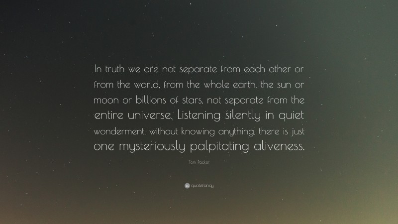 Toni Packer Quote: “In truth we are not separate from each other or from the world, from the whole earth, the sun or moon or billions of stars, not separate from the entire universe. Listening silently in quiet wonderment, without knowing anything, there is just one mysteriously palpitating aliveness.”