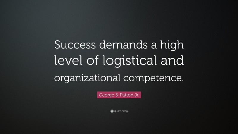 George S. Patton Jr. Quote: “Success demands a high level of logistical and organizational competence.”