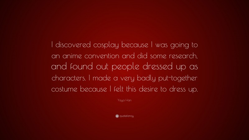 Yaya Han Quote: “I discovered cosplay because I was going to an anime convention and did some research, and found out people dressed up as characters. I made a very badly put-together costume because I felt this desire to dress up.”