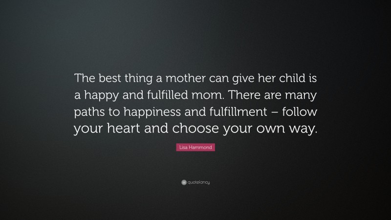 Lisa Hammond Quote: “The best thing a mother can give her child is a happy and fulfilled mom. There are many paths to happiness and fulfillment – follow your heart and choose your own way.”
