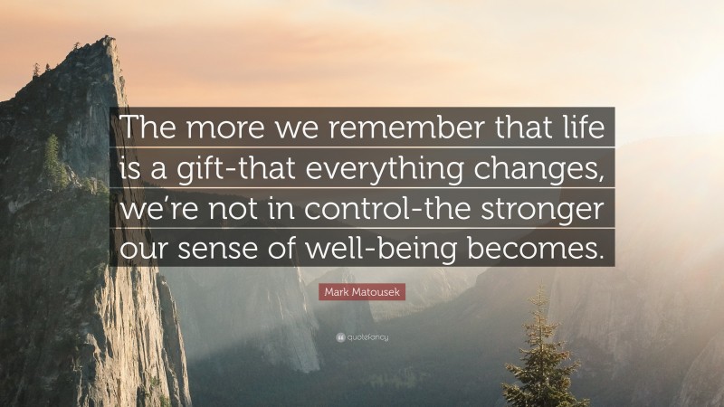 Mark Matousek Quote: “The more we remember that life is a gift-that everything changes, we’re not in control-the stronger our sense of well-being becomes.”