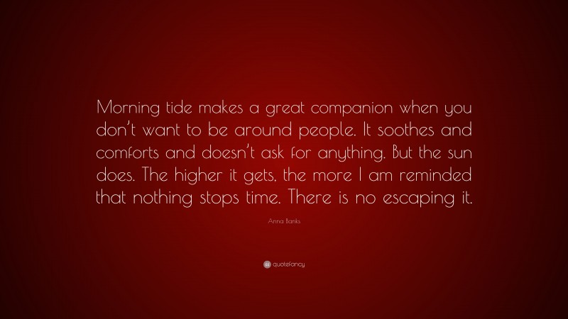 Anna Banks Quote: “Morning tide makes a great companion when you don’t want to be around people. It soothes and comforts and doesn’t ask for anything. But the sun does. The higher it gets, the more I am reminded that nothing stops time. There is no escaping it.”