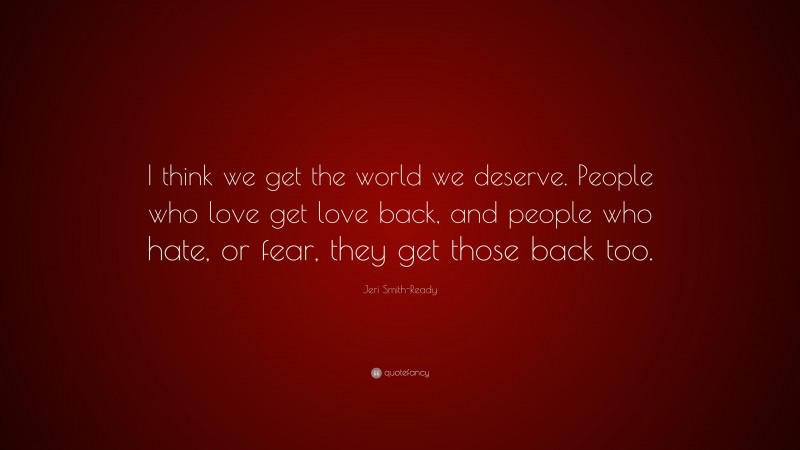 Jeri Smith-Ready Quote: “I think we get the world we deserve. People who love get love back, and people who hate, or fear, they get those back too.”