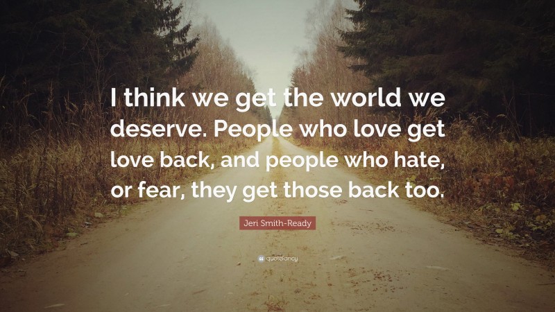 Jeri Smith-Ready Quote: “I think we get the world we deserve. People who love get love back, and people who hate, or fear, they get those back too.”