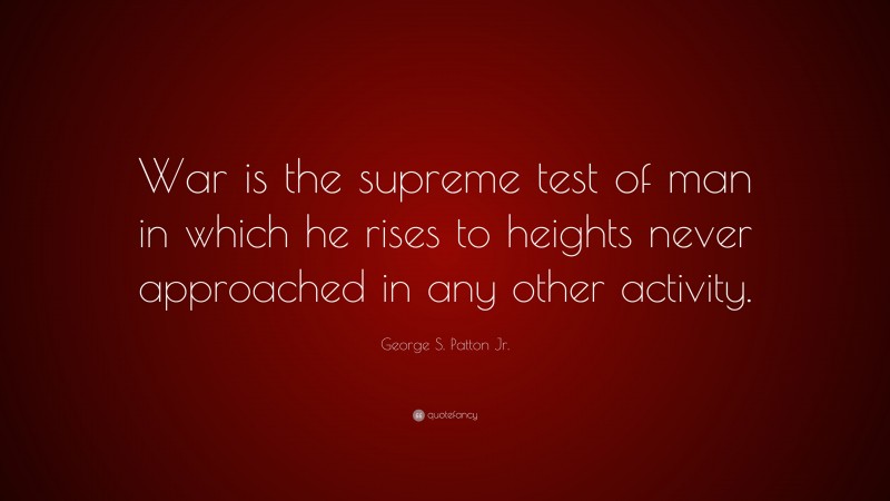 George S. Patton Quotes: “War is the supreme test of man in which he rises to heights never approached in any other activity.” — George S. Patton Jr.