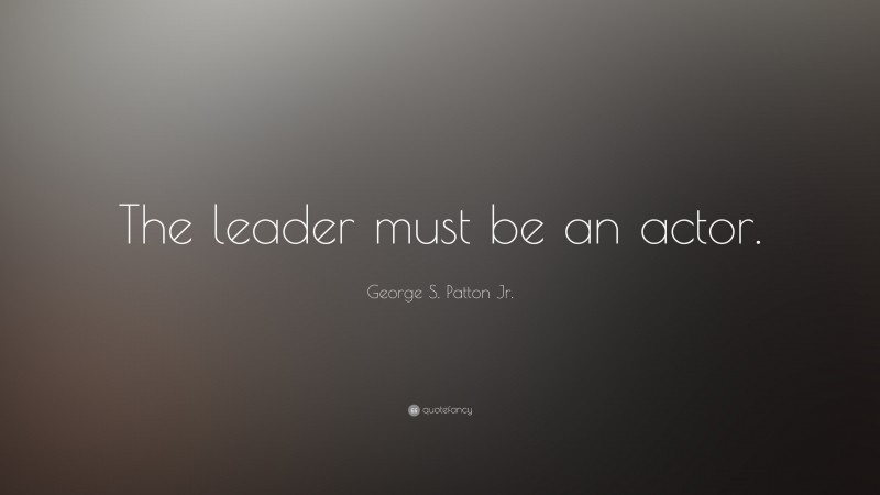 George S. Patton Quotes: “The leader must be an actor.” — George S. Patton Jr.