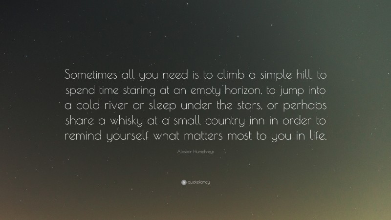 Alastair Humphreys Quote: “Sometimes all you need is to climb a simple hill, to spend time staring at an empty horizon, to jump into a cold river or sleep under the stars, or perhaps share a whisky at a small country inn in order to remind yourself what matters most to you in life.”