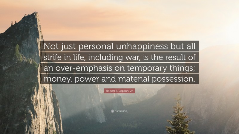 Robert S. Jepson, Jr. Quote: “Not just personal unhappiness but all strife in life, including war, is the result of an over-emphasis on temporary things; money, power and material possession.”