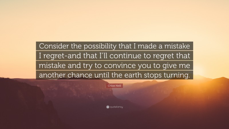 Chloe Neill Quote: “Consider the possibility that I made a mistake I regret-and that I’ll continue to regret that mistake and try to convince you to give me another chance until the earth stops turning.”