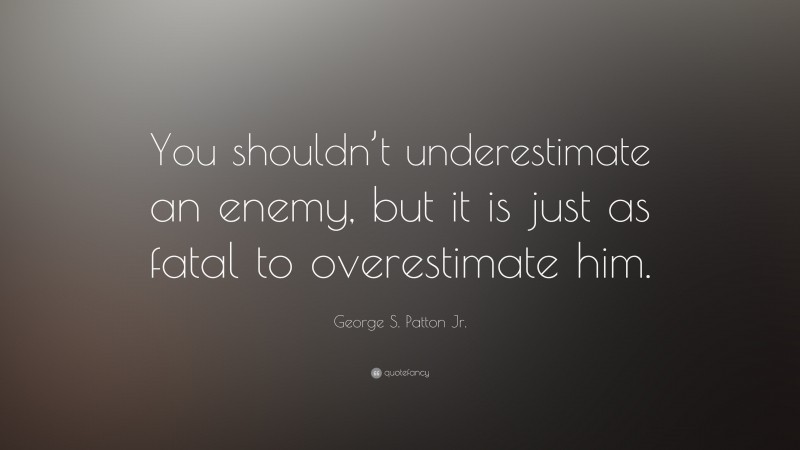 George S. Patton Jr. Quote: “You shouldn’t underestimate an enemy, but it is just as fatal to overestimate him.”
