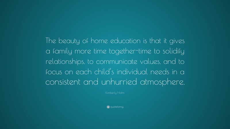 Kimberly Hahn Quote: “The beauty of home education is that it gives a family more time together-time to solidify relationships, to communicate values, and to focus on each child’s individual needs in a consistent and unhurried atmosphere.”