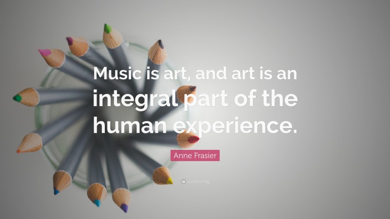 Anne Frasier Quote: “Music is art, and art is an integral part of the human experience.”