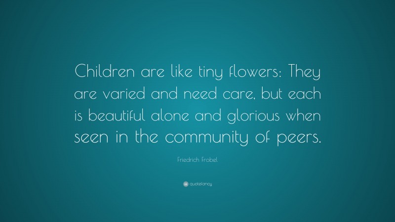 Friedrich Frobel Quote: “Children are like tiny flowers: They are varied and need care, but each is beautiful alone and glorious when seen in the community of peers.”
