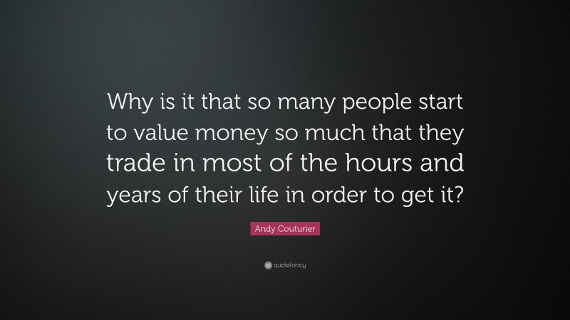 Andy Couturier Quote: “Why is it that so many people start to value money so much that they trade in most of the hours and years of their life in order to get it?”