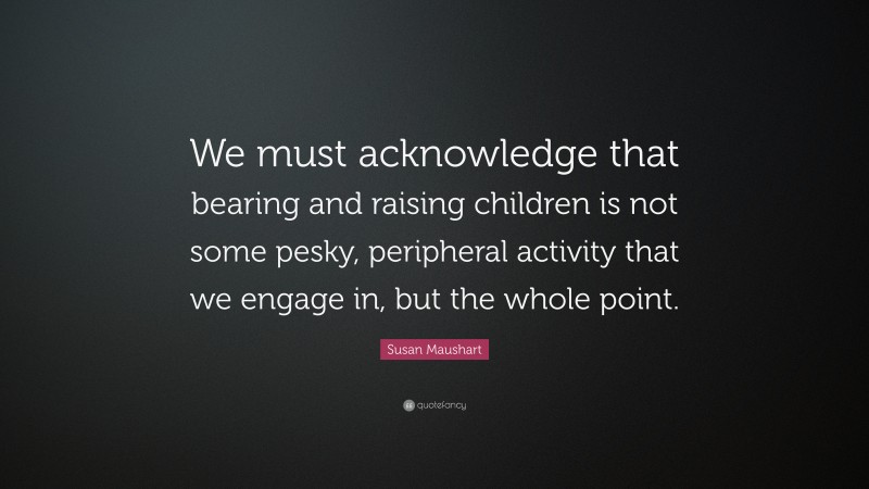 Susan Maushart Quote: “We must acknowledge that bearing and raising children is not some pesky, peripheral activity that we engage in, but the whole point.”