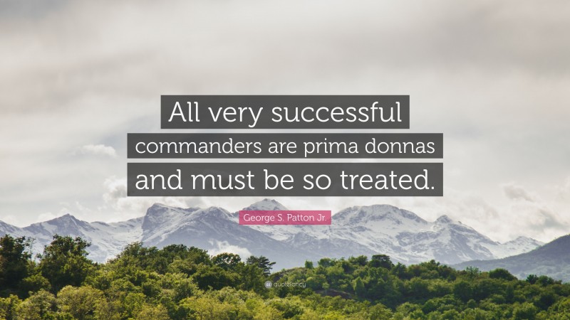 George S. Patton Jr. Quote: “All very successful commanders are prima donnas and must be so treated.”