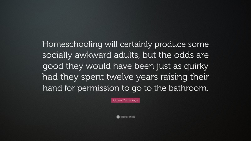 Quinn Cummings Quote: “Homeschooling will certainly produce some socially awkward adults, but the odds are good they would have been just as quirky had they spent twelve years raising their hand for permission to go to the bathroom.”