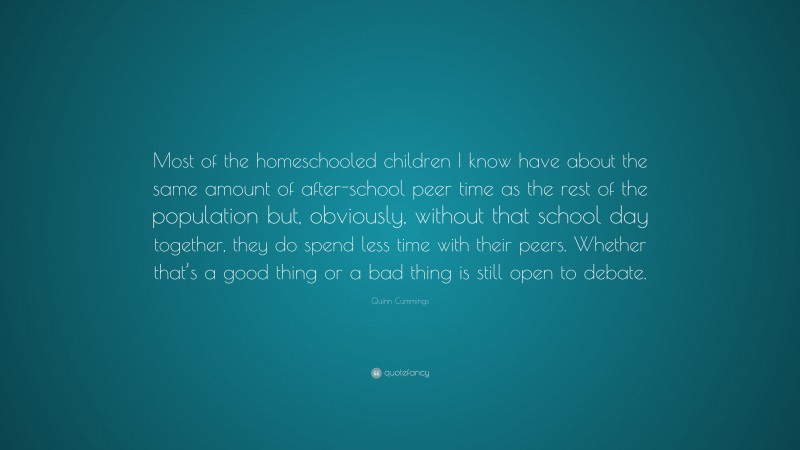 Quinn Cummings Quote: “Most of the homeschooled children I know have about the same amount of after-school peer time as the rest of the population but, obviously, without that school day together, they do spend less time with their peers. Whether that’s a good thing or a bad thing is still open to debate.”