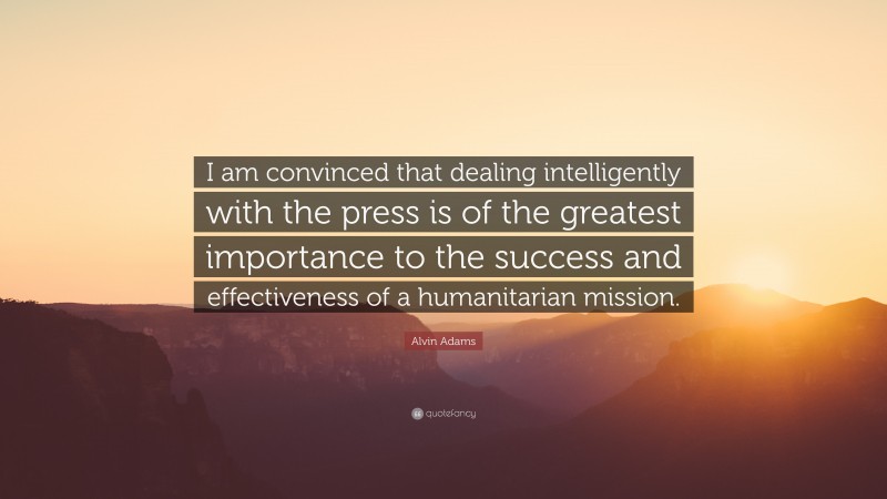 Alvin Adams Quote: “I am convinced that dealing intelligently with the press is of the greatest importance to the success and effectiveness of a humanitarian mission.”