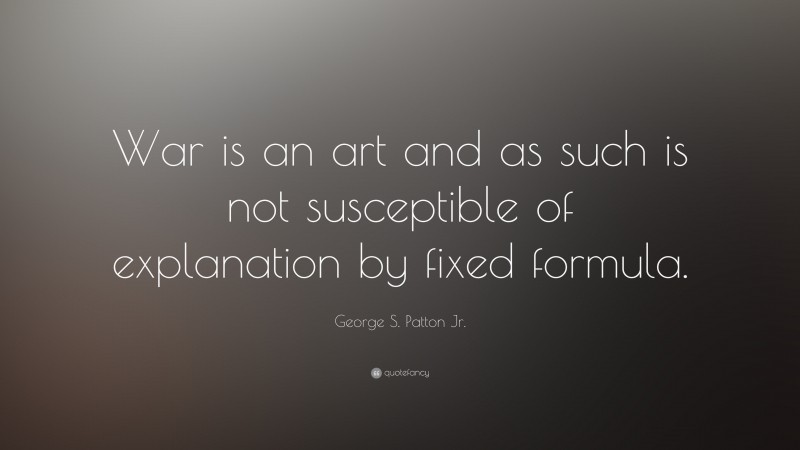 George S. Patton Jr. Quote: “War is an art and as such is not susceptible of explanation by fixed formula.”