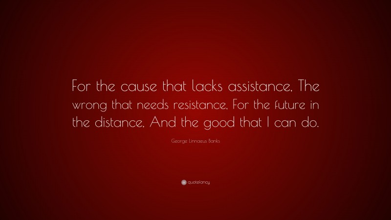 George Linnaeus Banks Quote: “For the cause that lacks assistance, The wrong that needs resistance, For the future in the distance, And the good that I can do.”