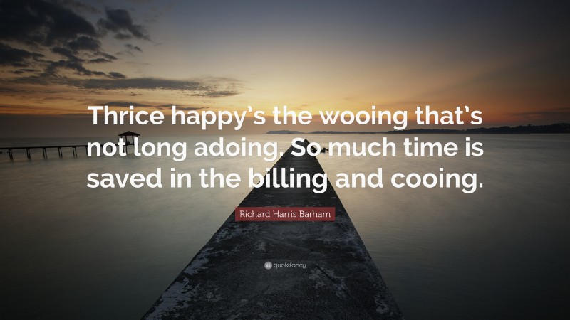Richard Harris Barham Quote: “Thrice happy’s the wooing that’s not long adoing. So much time is saved in the billing and cooing.”