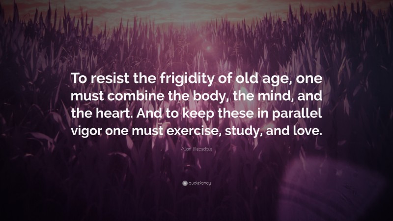 Alan Bleasdale Quote: “To resist the frigidity of old age, one must combine the body, the mind, and the heart. And to keep these in parallel vigor one must exercise, study, and love.”
