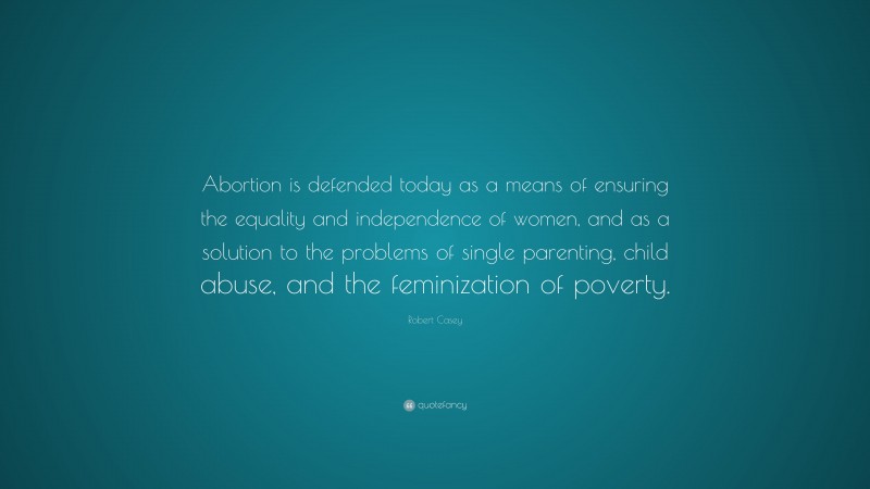 Robert Casey Quote: “Abortion is defended today as a means of ensuring the equality and independence of women, and as a solution to the problems of single parenting, child abuse, and the feminization of poverty.”