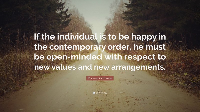 Thomas Cochrane Quote: “If the individual is to be happy in the contemporary order, he must be open-minded with respect to new values and new arrangements.”