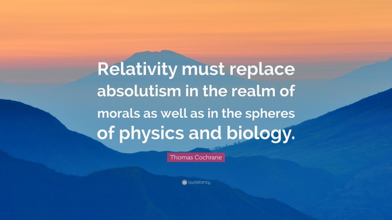 Thomas Cochrane Quote: “Relativity must replace absolutism in the realm of morals as well as in the spheres of physics and biology.”