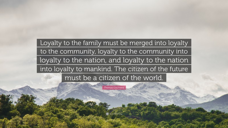 Thomas Cochrane Quote: “Loyalty to the family must be merged into loyalty to the community, loyalty to the community into loyalty to the nation, and loyalty to the nation into loyalty to mankind. The citizen of the future must be a citizen of the world.”