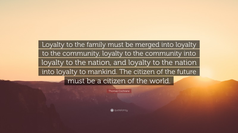 Thomas Cochrane Quote: “Loyalty to the family must be merged into loyalty to the community, loyalty to the community into loyalty to the nation, and loyalty to the nation into loyalty to mankind. The citizen of the future must be a citizen of the world.”
