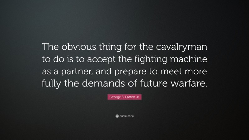George S. Patton Jr. Quote: “The obvious thing for the cavalryman to do is to accept the fighting machine as a partner, and prepare to meet more fully the demands of future warfare.”