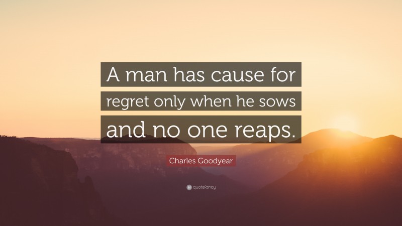 Charles Goodyear Quote: “A man has cause for regret only when he sows and no one reaps.”